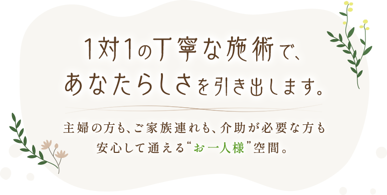 1対1の丁寧な施術で、あなたらしさを引き出します。主婦の方も、ご家族連れも、介助が必要な方も—安心して通える『お一人様』空間。
